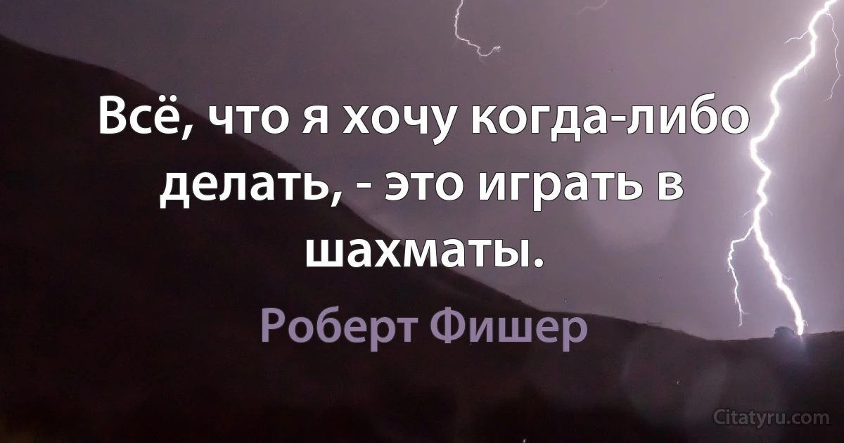 Всё, что я хочу когда-либо делать, - это играть в шахматы. (Роберт Фишер)