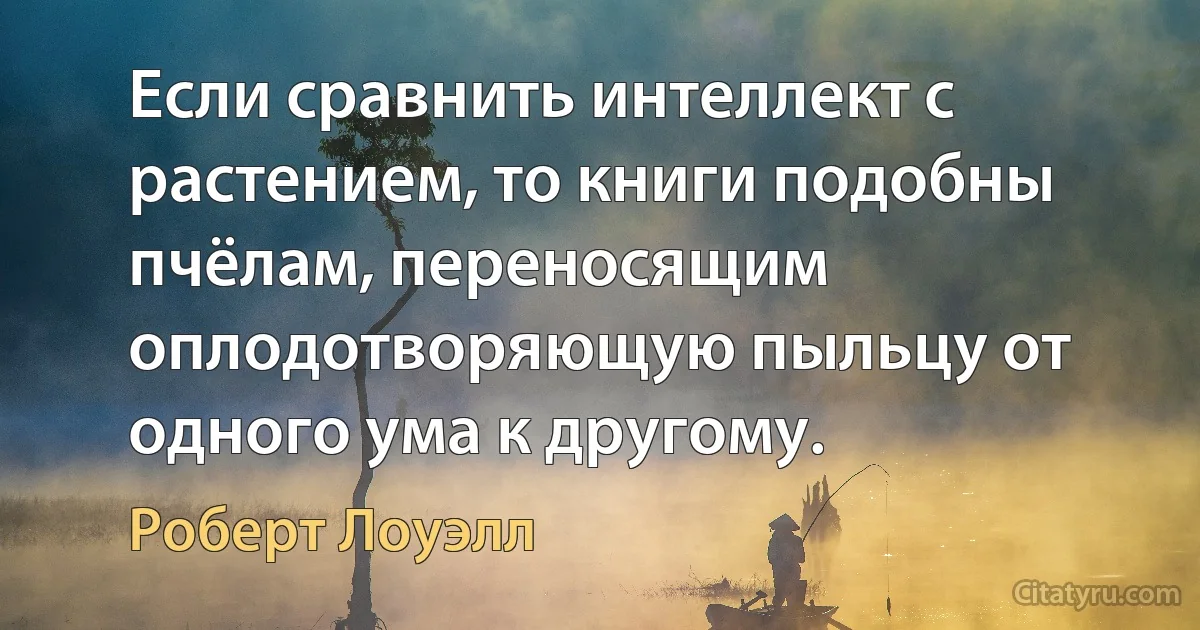 Если сравнить интеллект с растением, то книги подобны пчёлам, переносящим оплодотворяющую пыльцу от одного ума к другому. (Роберт Лоуэлл)