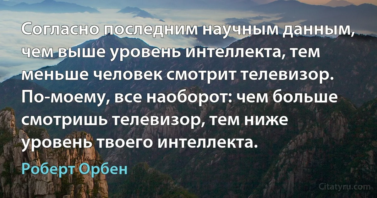 Согласно последним научным данным, чем выше уровень интеллекта, тем меньше человек смотрит телевизор. По-моему, все наоборот: чем больше смотришь телевизор, тем ниже уровень твоего интеллекта. (Роберт Орбен)