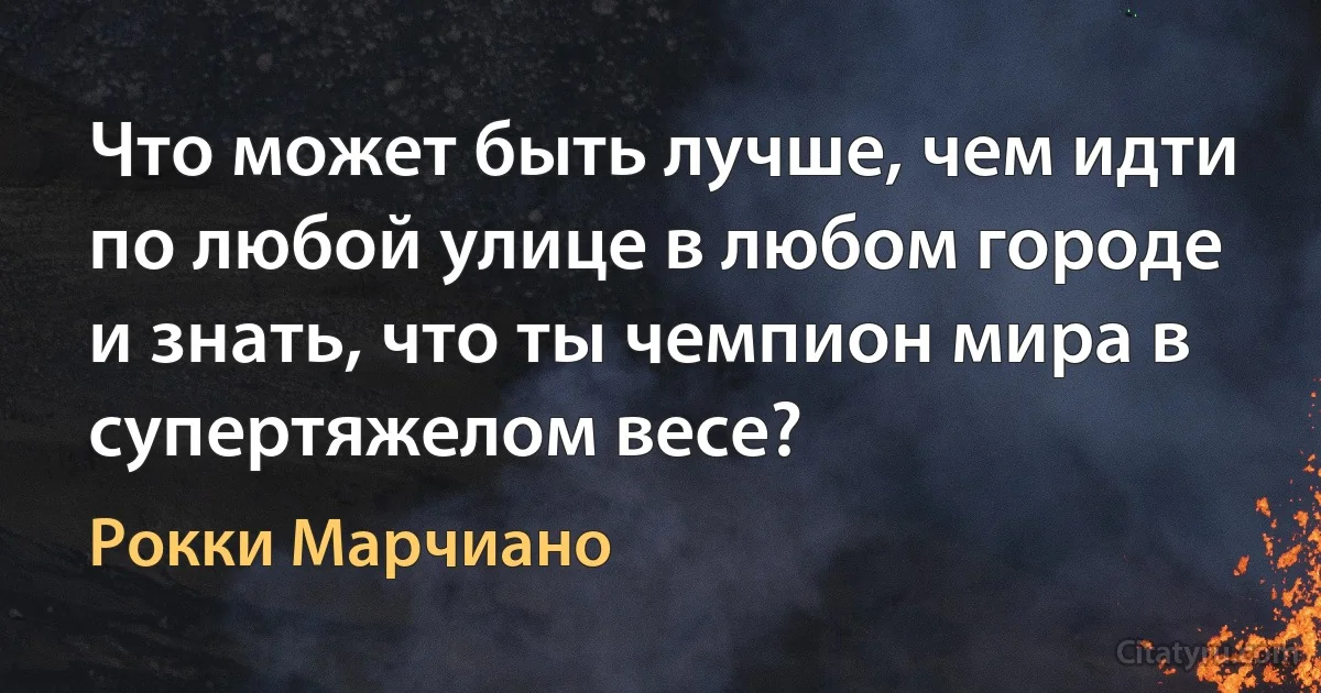 Что может быть лучше, чем идти по любой улице в любом городе и знать, что ты чемпион мира в супертяжелом весе? (Рокки Марчиано)