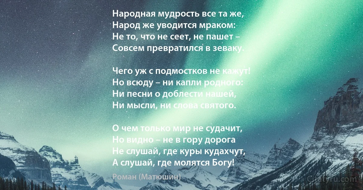 Народная мудрость все та же,
Народ же уводится мраком:
Не то, что не сеет, не пашет –
Совсем превратился в зеваку.

Чего уж с подмостков не кажут!
Но всюду – ни капли родного:
Ни песни о доблести нашей,
Ни мысли, ни слова святого.

О чем только мир не судачит,
Но видно – не в гору дорога
Не слушай, где куры кудахчут,
А слушай, где молятся Богу! (Роман (Матюшин))