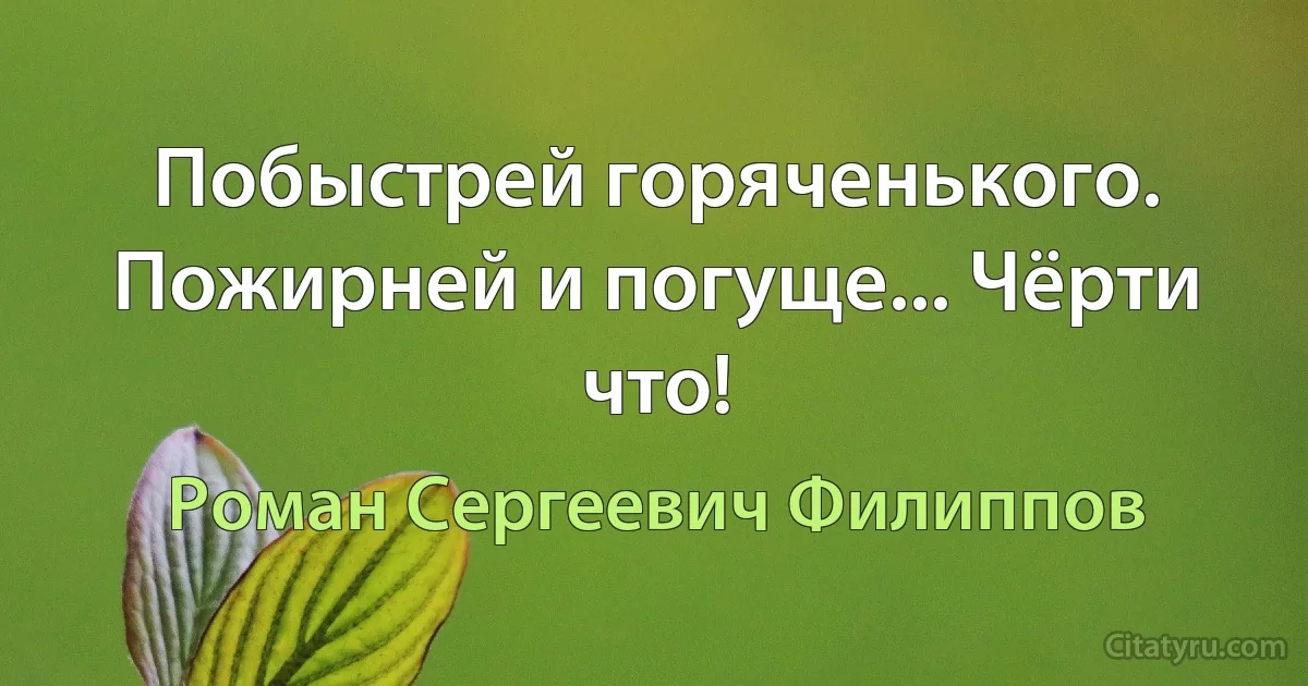 Побыстрей горяченького. Пожирней и погуще... Чёрти что! (Роман Сергеевич Филиппов)