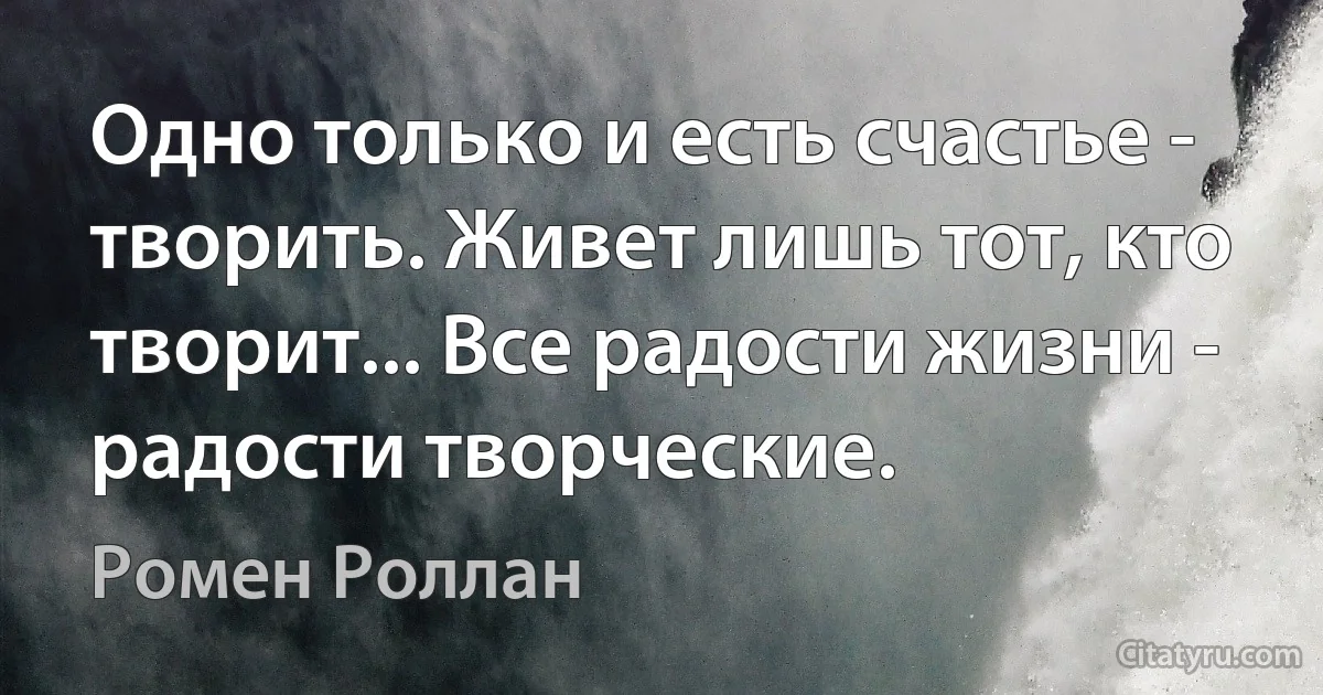 Одно только и есть счастье - творить. Живет лишь тот, кто творит... Все радости жизни - радости творческие. (Ромен Роллан)