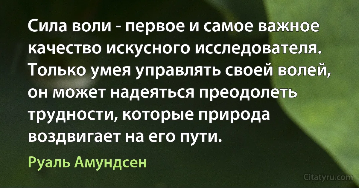 Сила воли - первое и самое важное качество искусного исследователя. Только умея управлять своей волей, он может надеяться преодолеть трудности, которые природа воздвигает на его пути. (Руаль Амундсен)