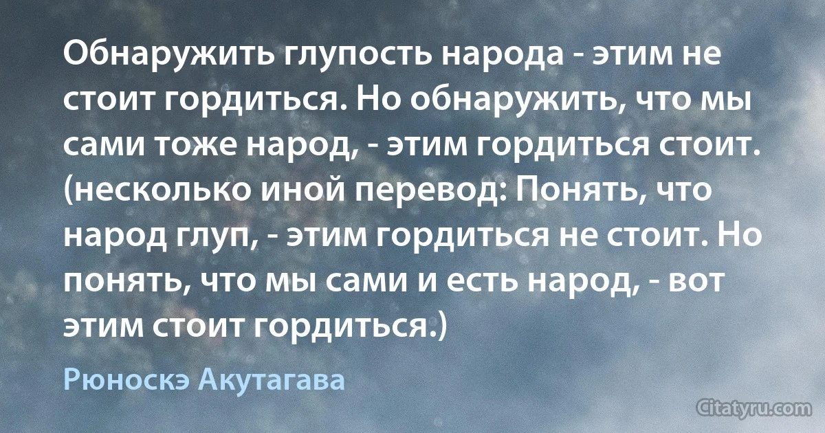 Обнаружить глупость народа - этим не стоит гордиться. Но обнаружить, что мы сами тоже народ, - этим гордиться стоит. (несколько иной перевод: Понять, что народ глуп, - этим гордиться не стоит. Но понять, что мы сами и есть народ, - вот этим стоит гордиться.) (Рюноскэ Акутагава)