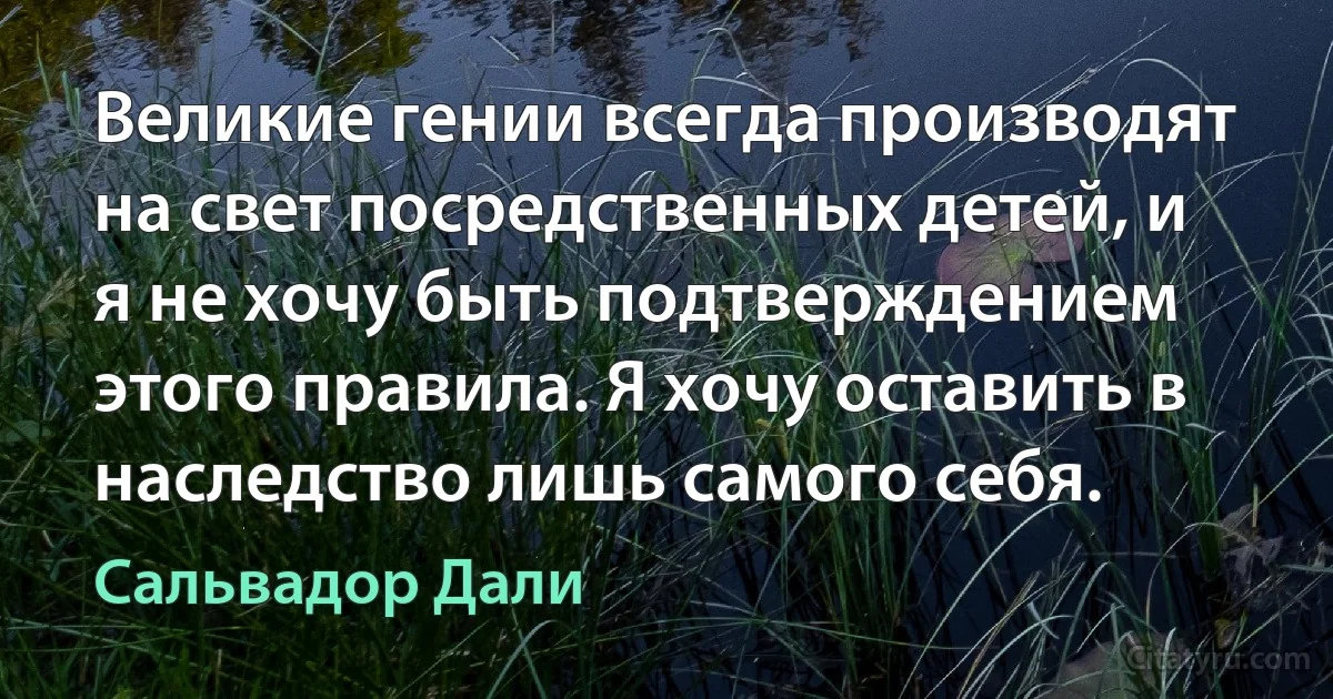 Великие гении всегда производят на свет посредственных детей, и я не хочу быть подтверждением этого правила. Я хочу оставить в наследство лишь самого себя. (Сальвадор Дали)