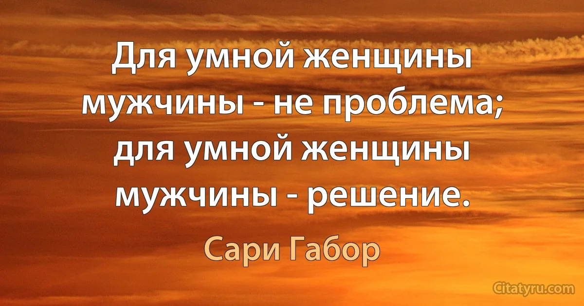 Для умной женщины мужчины - не проблема; для умной женщины мужчины - решение. (Сари Габор)