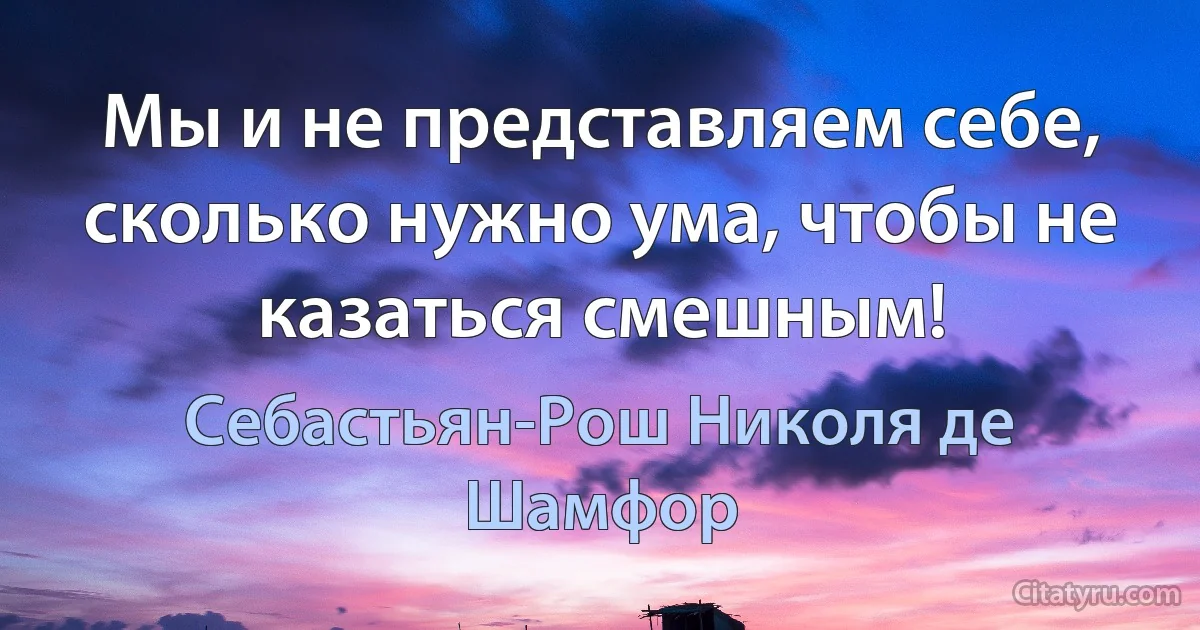 Мы и не представляем себе, сколько нужно ума, чтобы не казаться смешным! (Себастьян-Рош Николя де Шамфор)