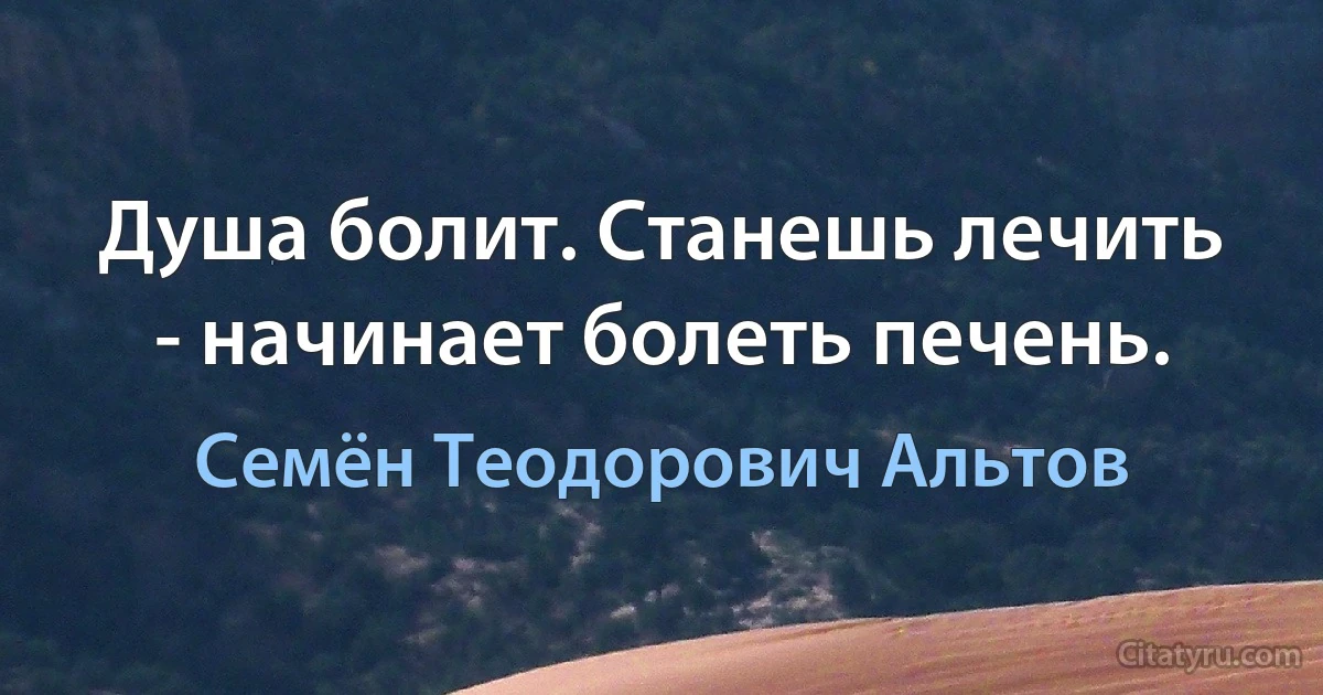 Душа болит. Станешь лечить - начинает болеть печень. (Семён Теодорович Альтов)