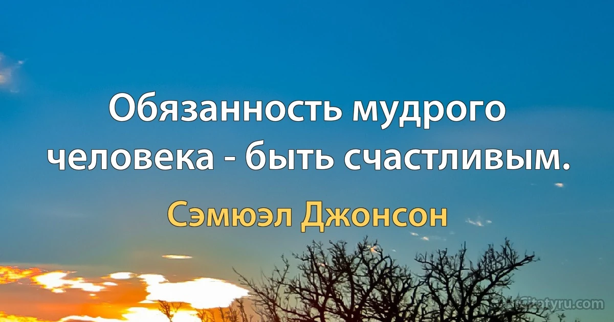 Обязанность мудрого человека - быть счастливым. (Сэмюэл Джонсон)