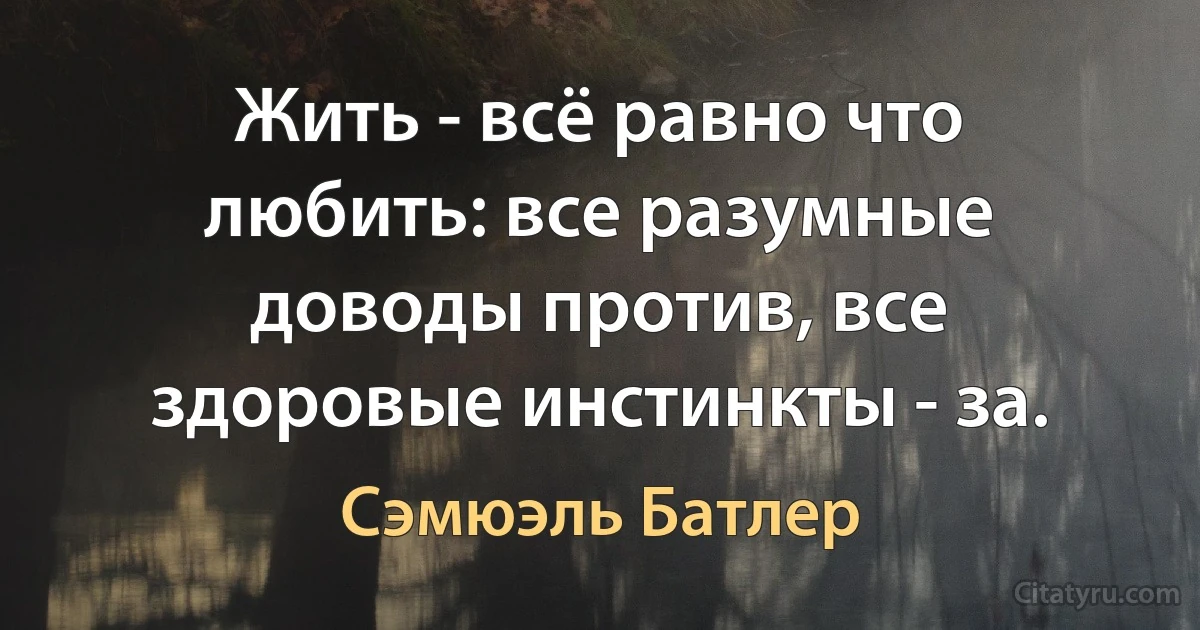 Жить - всё равно что любить: все разумные доводы против, все здоровые инстинкты - за. (Сэмюэль Батлер)