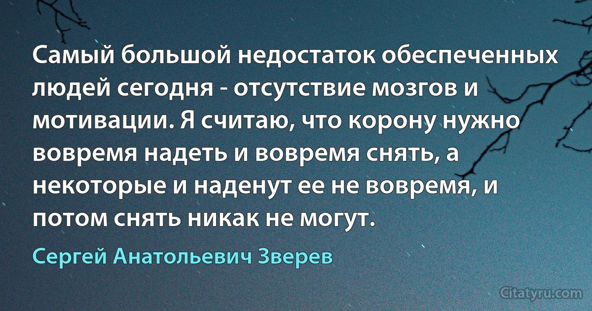 Самый большой недостаток обеспеченных людей сегодня - отсутствие мозгов и мотивации. Я считаю, что корону нужно вовремя надеть и вовремя снять, а некоторые и наденут ее не вовремя, и потом снять никак не могут. (Сергей Анатольевич Зверев)