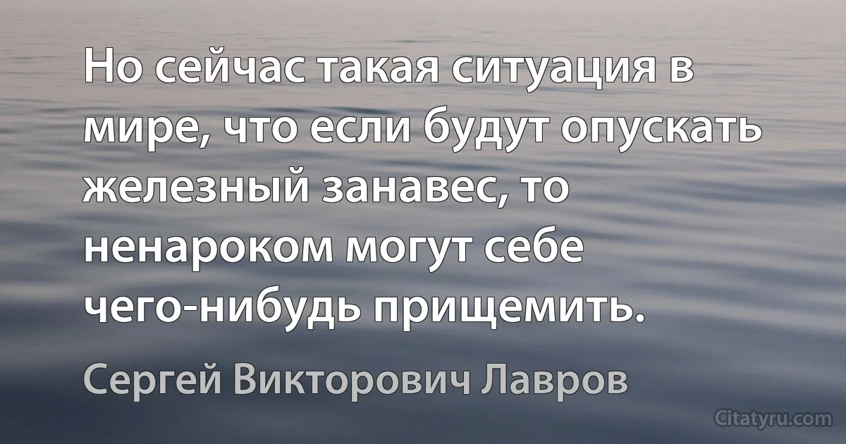 Но сейчас такая ситуация в мире, что если будут опускать железный занавес, то ненароком могут себе чего-нибудь прищемить. (Сергей Викторович Лавров)