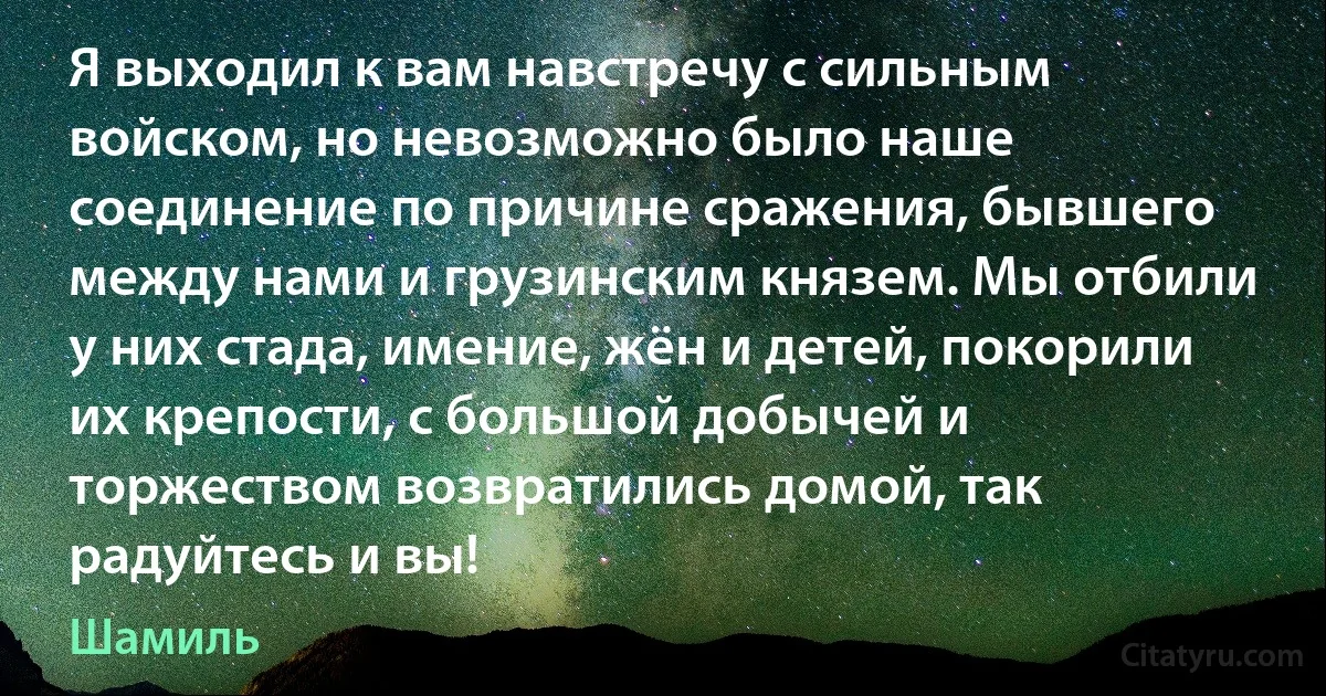 Я выходил к вам навстречу с сильным войском, но невозможно было наше соединение по причине сражения, бывшего между нами и грузинским князем. Мы отбили у них стада, имение, жён и детей, покорили их крепости, с большой добычей и торжеством возвратились домой, так радуйтесь и вы! (Шамиль)