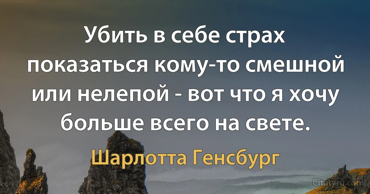 Убить в себе страх показаться кому-то смешной или нелепой - вот что я хочу больше всего на свете. (Шарлотта Генсбург)