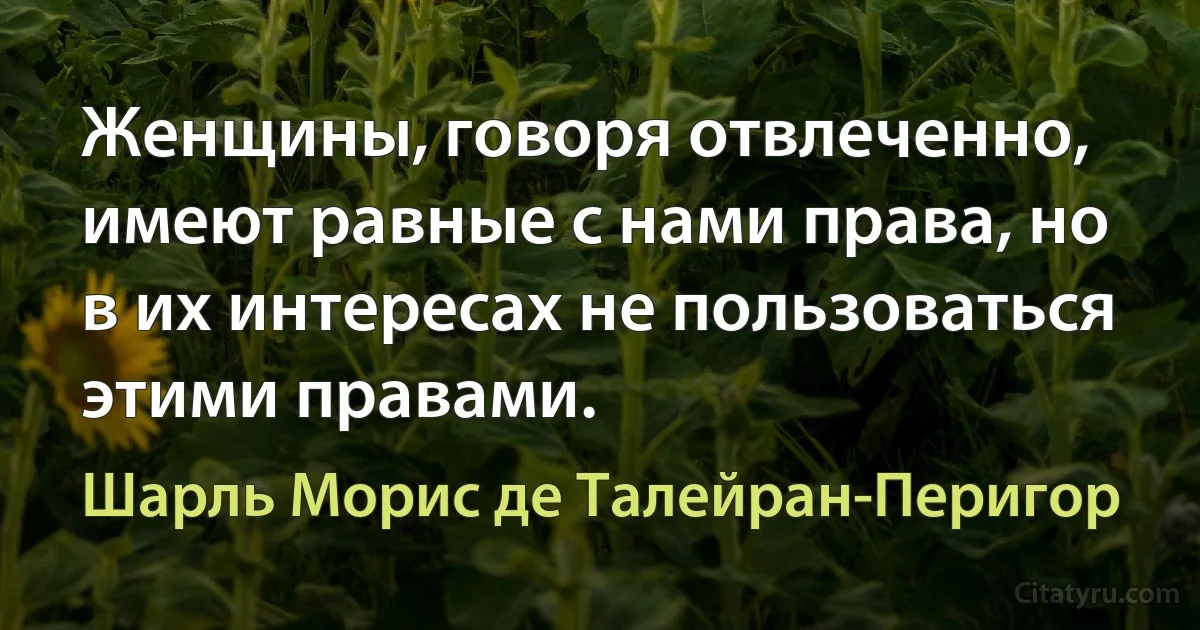 Женщины, говоря отвлеченно, имеют равные с нами права, но в их интересах не пользоваться этими правами. (Шарль Морис де Талейран-Перигор)