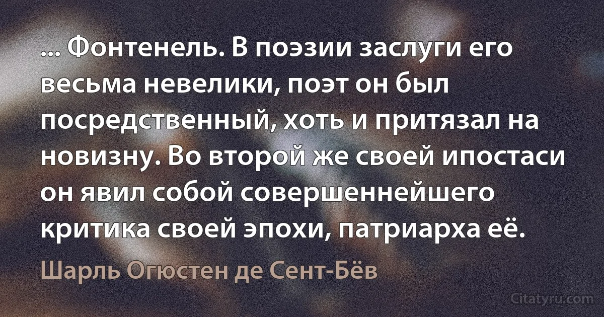 ... Фонтенель. В поэзии заслуги его весьма невелики, поэт он был посредственный, хоть и притязал на новизну. Во второй же своей ипостаси он явил собой совершеннейшего критика своей эпохи, патриарха её. (Шарль Огюстен де Сент-Бёв)