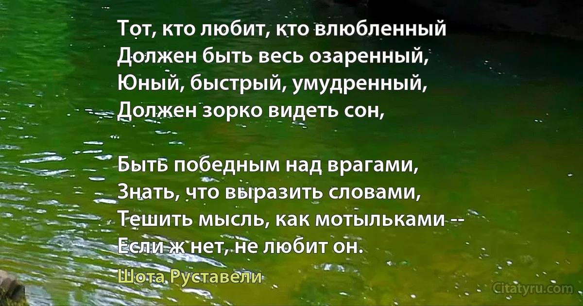 Тот, кто любит, кто влюбленный
Должен быть весь озаренный,
Юный, быстрый, умудренный,
Должен зорко видеть сон,

Быть победным над врагами,
Знать, что выразить словами,
Тешить мысль, как мотыльками --
Если ж нет, не любит он. (Шота Руставели)