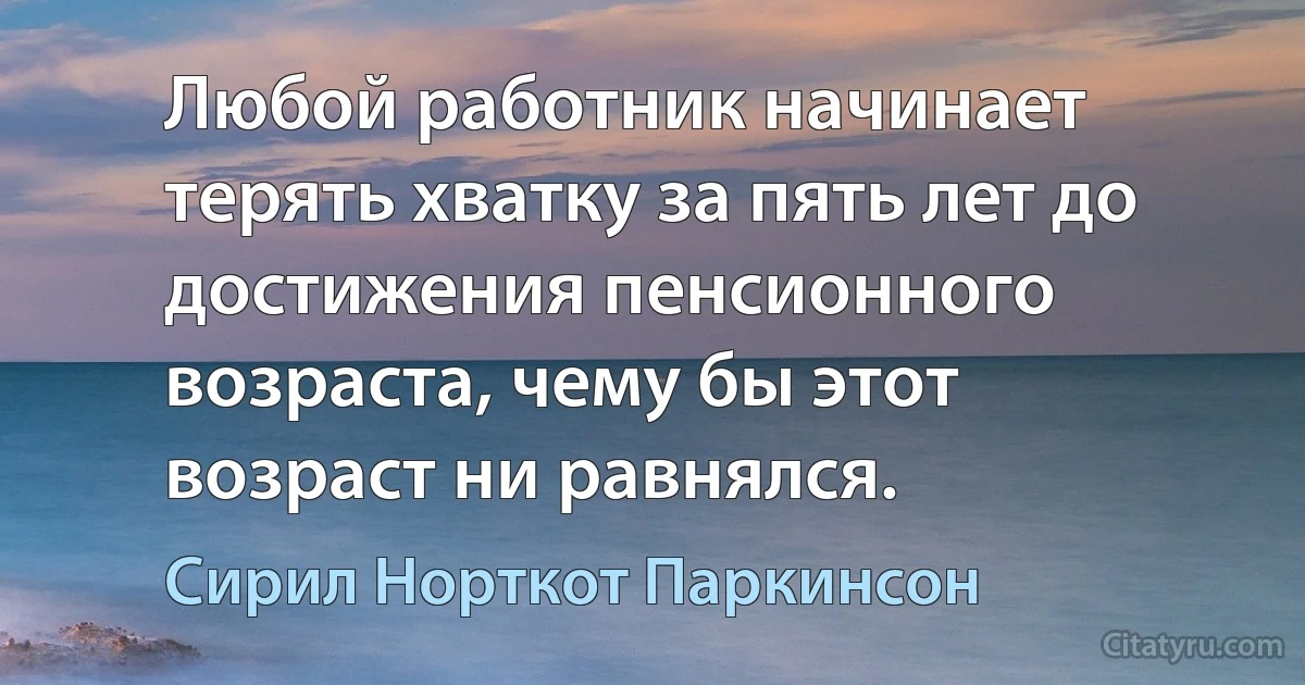 Любой работник начинает терять хватку за пять лет до достижения пенсионного возраста, чему бы этот возраст ни равнялся. (Сирил Норткот Паркинсон)