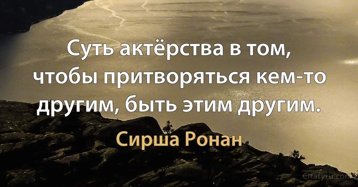 Суть актёрства в том, чтобы притворяться кем-то другим, быть этим другим. (Сирша Ронан)