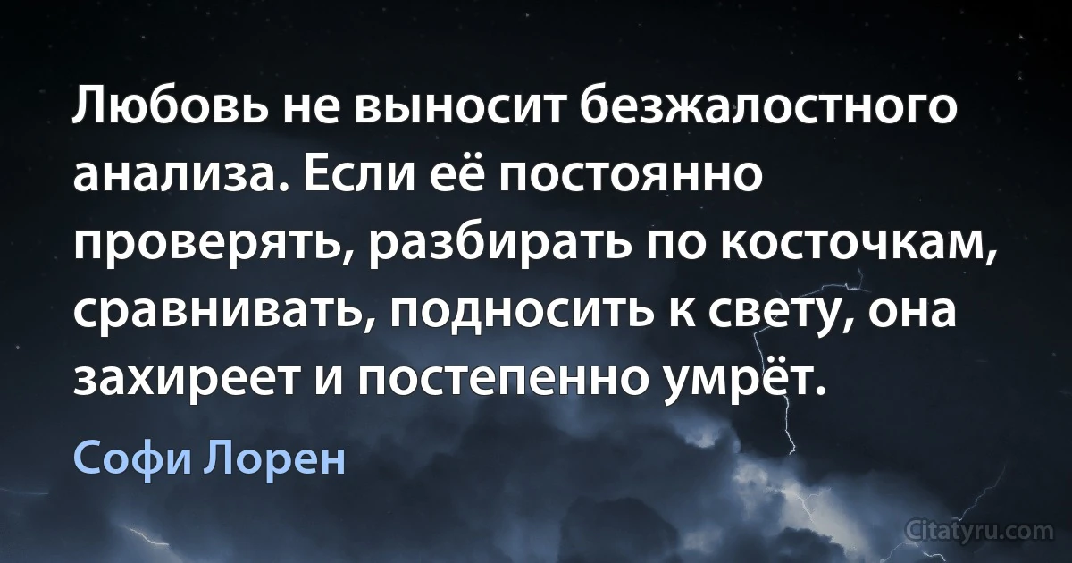 Любовь не выносит безжалостного анализа. Если её постоянно проверять, разбирать по косточкам, сравнивать, подносить к свету, она захиреет и постепенно умрёт. (Софи Лорен)