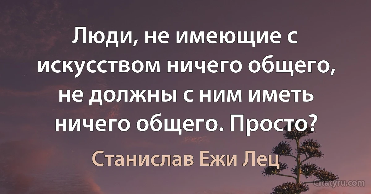 Люди, не имеющие с искусством ничего общего, не должны с ним иметь ничего общего. Просто? (Станислав Ежи Лец)