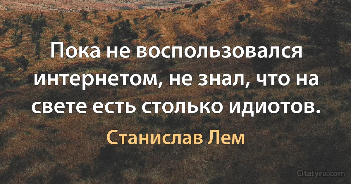 Пока не воспользовался интернетом, не знал, что на свете есть столько идиотов. (Станислав Лем)