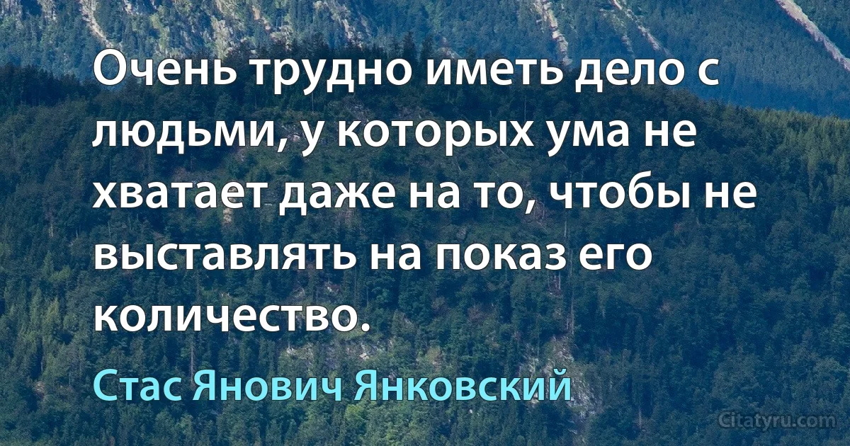 Очень трудно иметь дело с людьми, у которых ума не хватает даже на то, чтобы не выставлять на показ его количество. (Стас Янович Янковский)