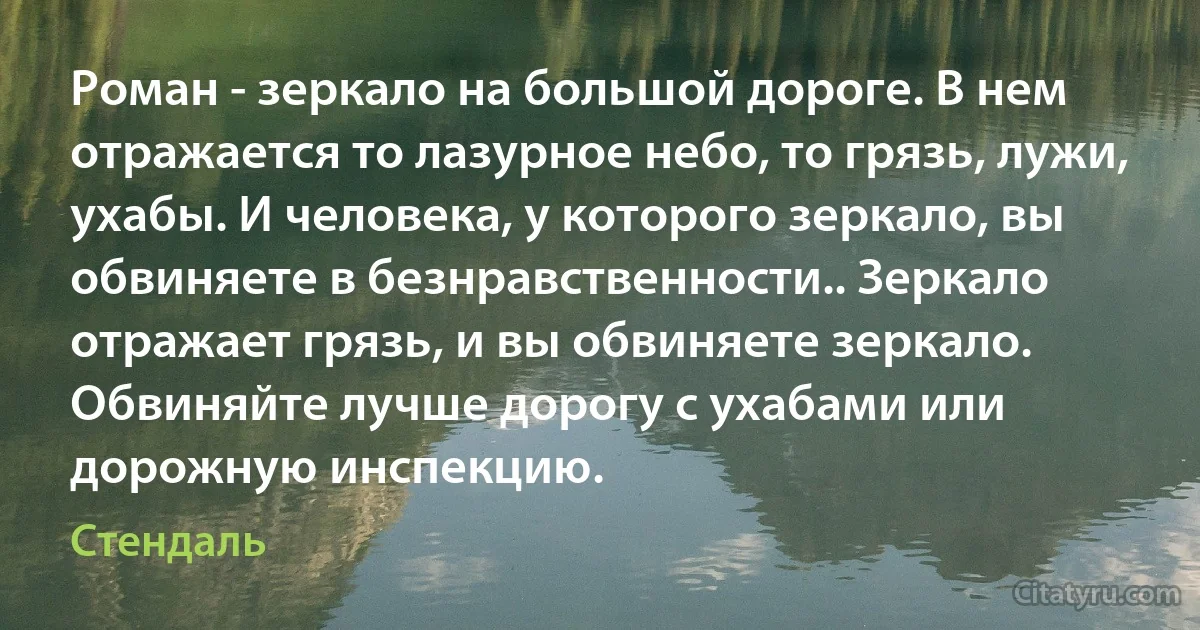 Роман - зеркало на большой дороге. В нем отражается то лазурное небо, то грязь, лужи, ухабы. И человека, у которого зеркало, вы обвиняете в безнравственности.. Зеркало отражает грязь, и вы обвиняете зеркало. Обвиняйте лучше дорогу с ухабами или дорожную инспекцию. (Стендаль)