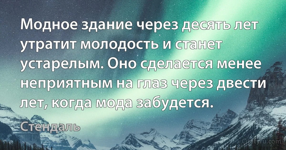 Модное здание через десять лет утратит молодость и станет устарелым. Оно сделается менее неприятным на глаз через двести лет, когда мода забудется. (Стендаль)