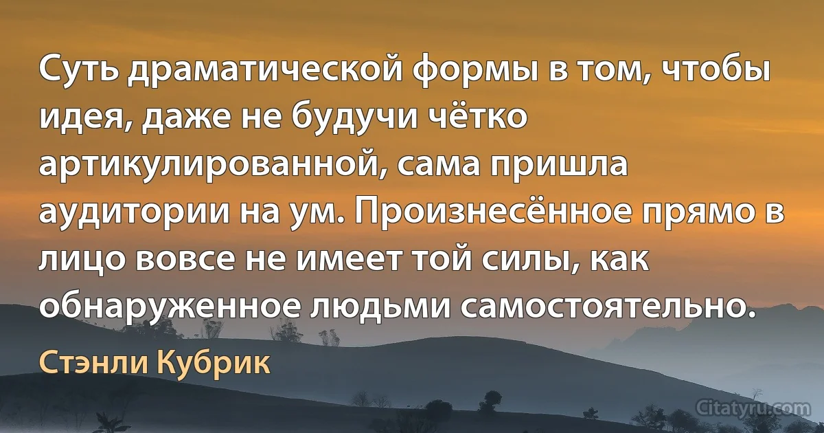 Суть драматической формы в том, чтобы идея, даже не будучи чётко артикулированной, сама пришла аудитории на ум. Произнесённое прямо в лицо вовсе не имеет той силы, как обнаруженное людьми самостоятельно. (Стэнли Кубрик)