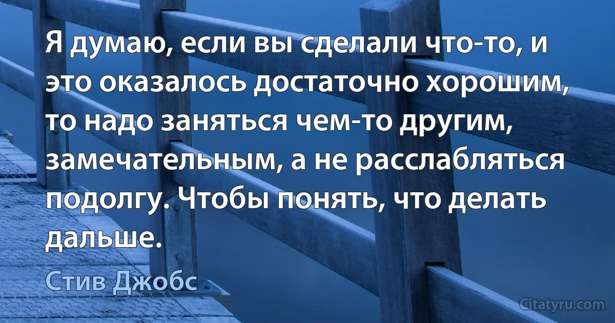 Я думаю, если вы сделали что-то, и это оказалось достаточно хорошим, то надо заняться чем-то другим, замечательным, а не расслабляться подолгу. Чтобы понять, что делать дальше. (Стив Джобс)