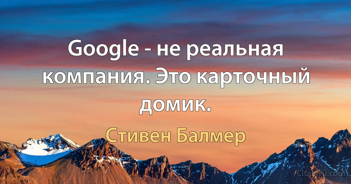 Google - не реальная компания. Это карточный домик. (Стивен Балмер)