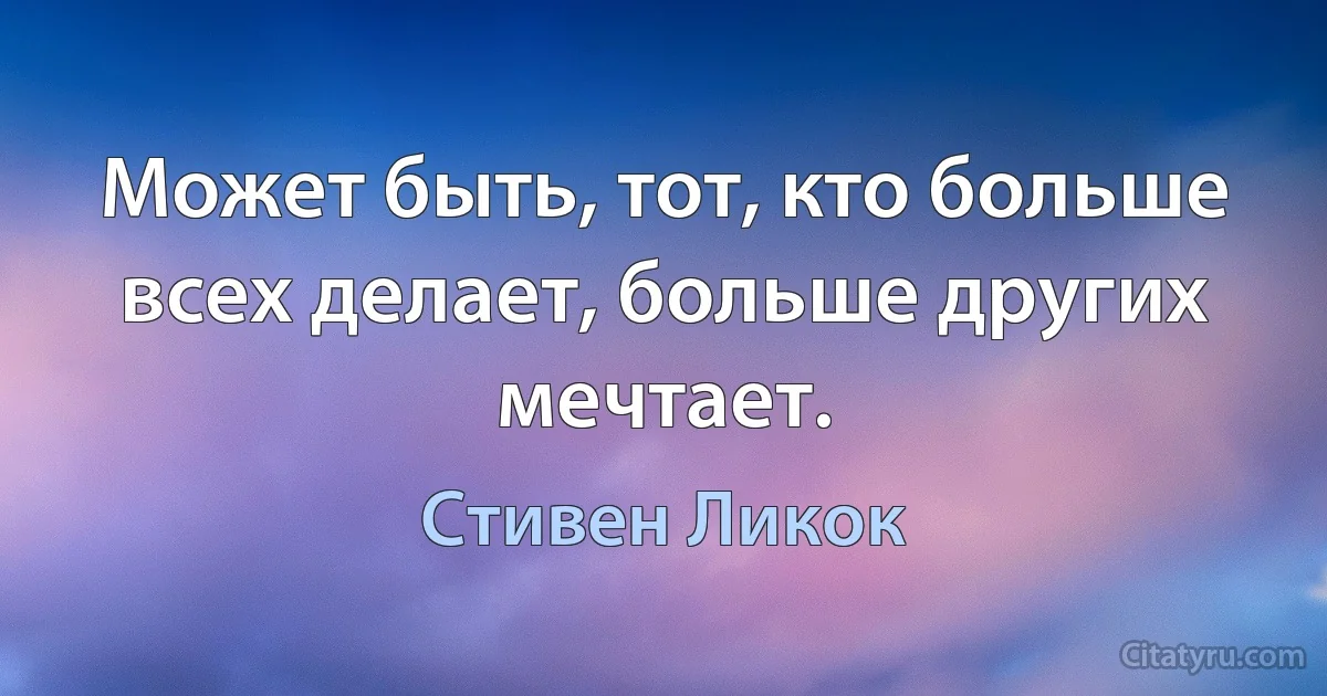 Может быть, тот, кто больше всех делает, больше других мечтает. (Стивен Ликок)