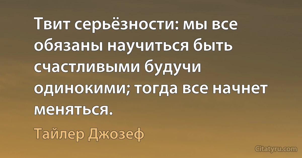 Твит серьёзности: мы все обязаны научиться быть счастливыми будучи одинокими; тогда все начнет меняться. (Тайлер Джозеф)