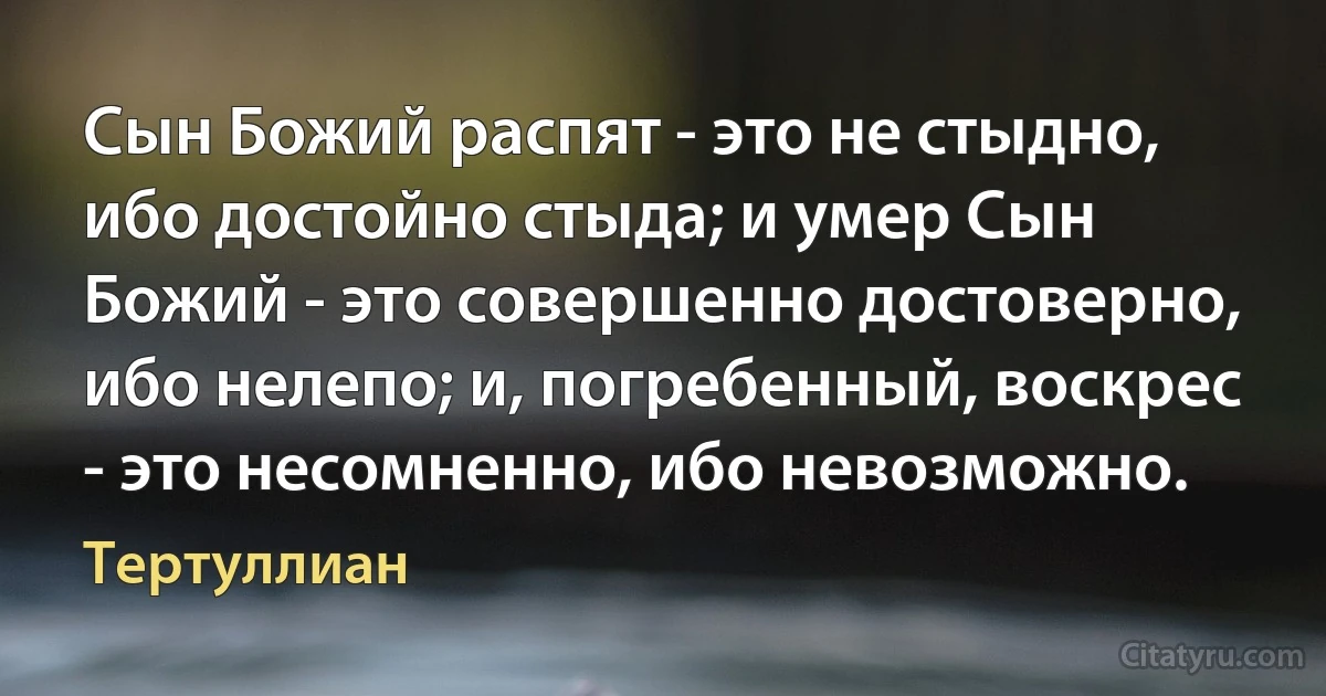 Сын Божий распят - это не стыдно, ибо достойно стыда; и умер Сын Божий - это совершенно достоверно, ибо нелепо; и, погребенный, воскрес - это несомненно, ибо невозможно. (Тертуллиан)