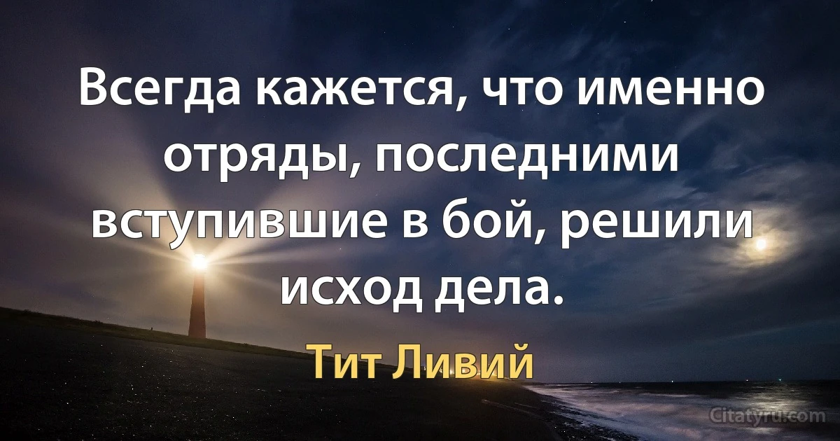 Всегда кажется, что именно отряды, последними вступившие в бой, решили исход дела. (Тит Ливий)