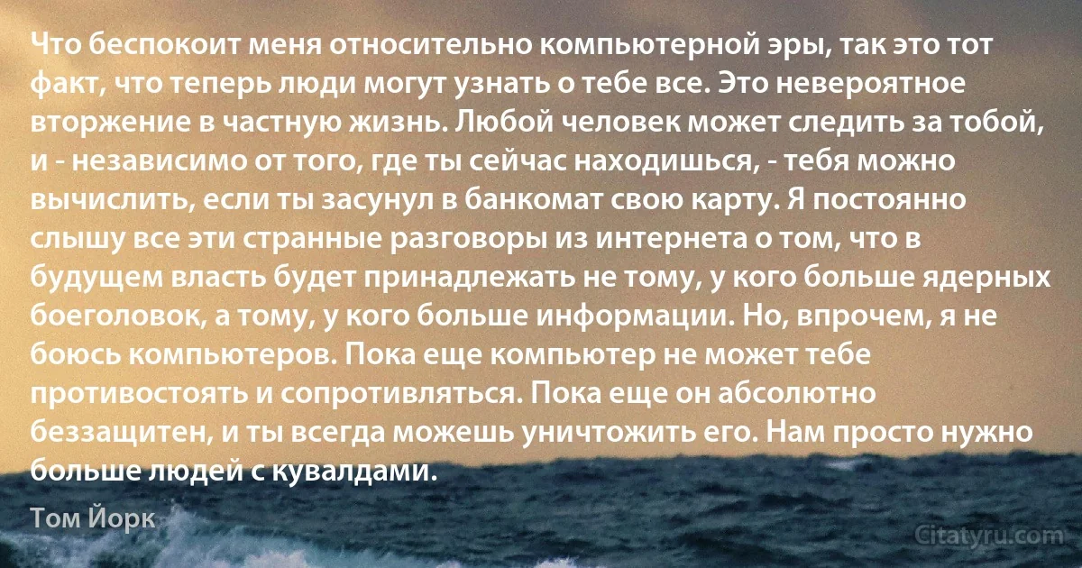 Что беспокоит меня относительно компьютерной эры, так это тот факт, что теперь люди могут узнать о тебе все. Это невероятное вторжение в частную жизнь. Любой человек может следить за тобой, и - независимо от того, где ты сейчас находишься, - тебя можно вычислить, если ты засунул в банкомат свою карту. Я постоянно слышу все эти странные разговоры из интернета о том, что в будущем власть будет принадлежать не тому, у кого больше ядерных боеголовок, а тому, у кого больше информации. Но, впрочем, я не боюсь компьютеров. Пока еще компьютер не может тебе противостоять и сопротивляться. Пока еще он абсолютно беззащитен, и ты всегда можешь уничтожить его. Нам просто нужно больше людей с кувалдами. (Том Йорк)