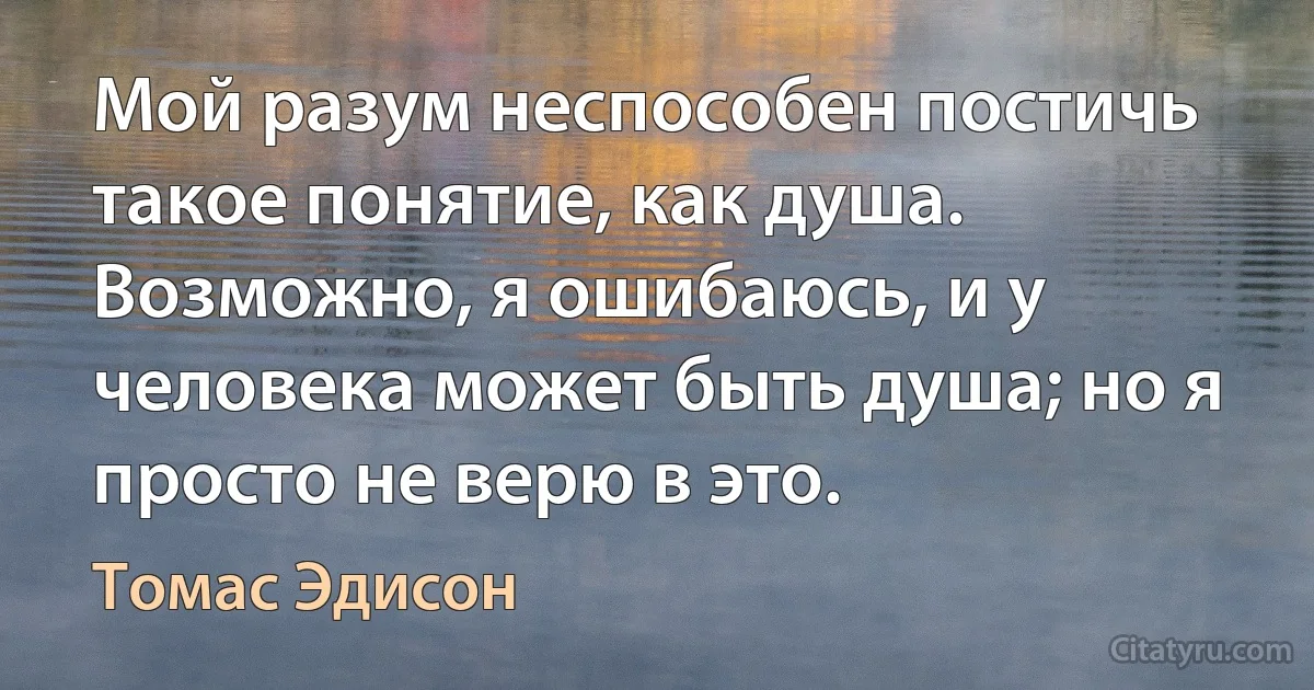 Мой разум неспособен постичь такое понятие, как душа. Возможно, я ошибаюсь, и у человека может быть душа; но я просто не верю в это. (Томас Эдисон)