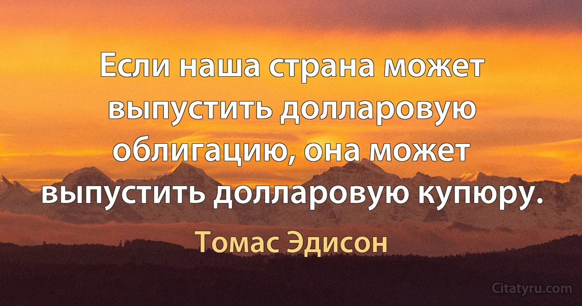 Если наша страна может выпустить долларовую облигацию, она может выпустить долларовую купюру. (Томас Эдисон)