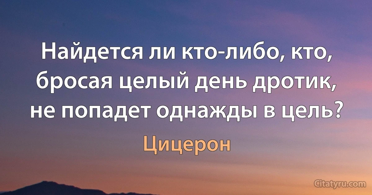 Найдется ли кто-либо, кто, бросая целый день дротик, не попадет однажды в цель? (Цицерон)