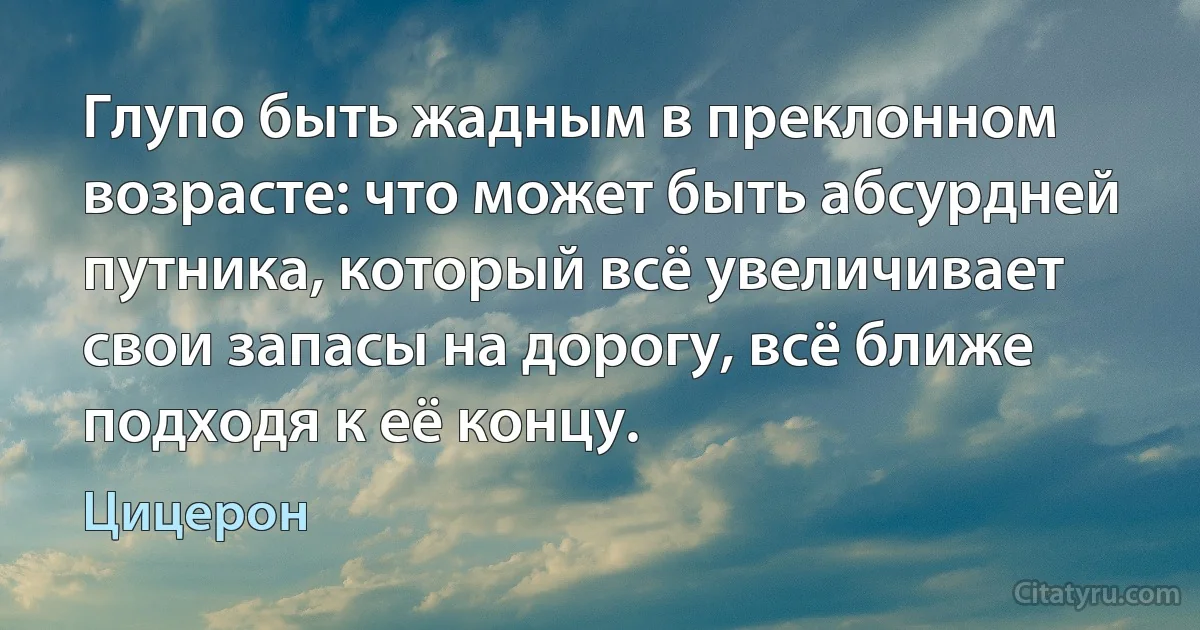 Глупо быть жадным в преклонном возрасте: что может быть абсурдней путника, который всё увеличивает свои запасы на дорогу, всё ближе подходя к её концу. (Цицерон)