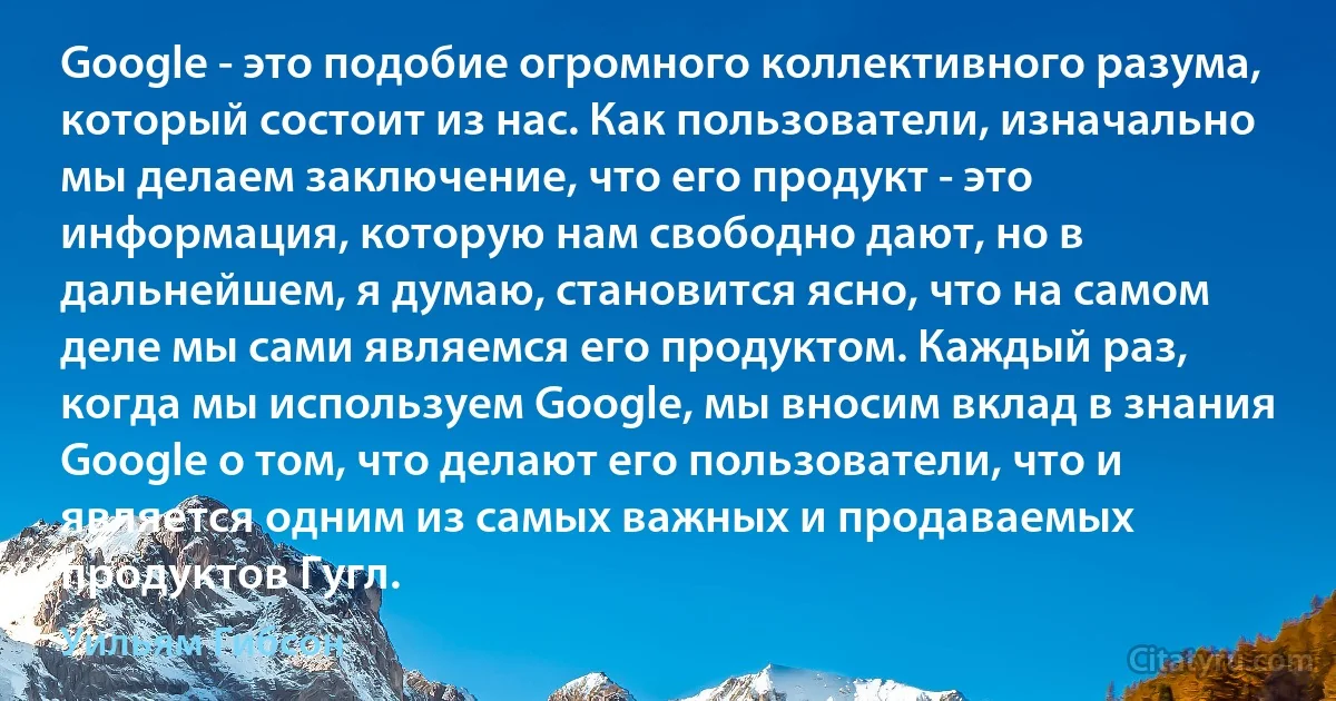 Google - это подобие огромного коллективного разума, который состоит из нас. Как пользователи, изначально мы делаем заключение, что его продукт - это информация, которую нам свободно дают, но в дальнейшем, я думаю, становится ясно, что на самом деле мы сами являемся его продуктом. Каждый раз, когда мы используем Google, мы вносим вклад в знания Google о том, что делают его пользователи, что и является одним из самых важных и продаваемых продуктов Гугл. (Уильям Гибсон)