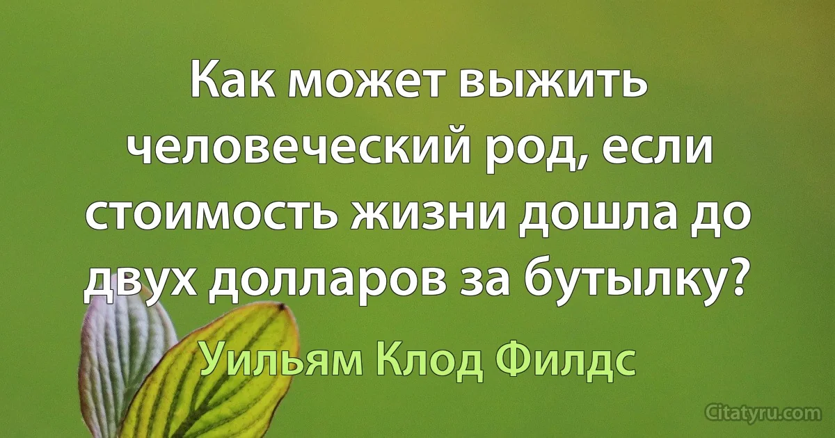 Как может выжить человеческий род, если стоимость жизни дошла до двух долларов за бутылку? (Уильям Клод Филдс)