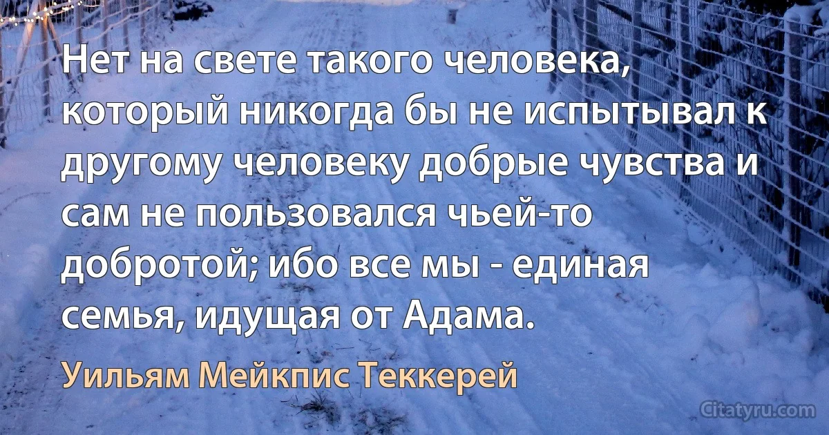 Нет на свете такого человека, который никогда бы не испытывал к другому человеку добрые чувства и сам не пользовался чьей-то добротой; ибо все мы - единая семья, идущая от Адама. (Уильям Мейкпис Теккерей)