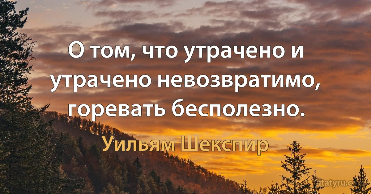 О том, что утрачено и утрачено невозвратимо, горевать бесполезно. (Уильям Шекспир)