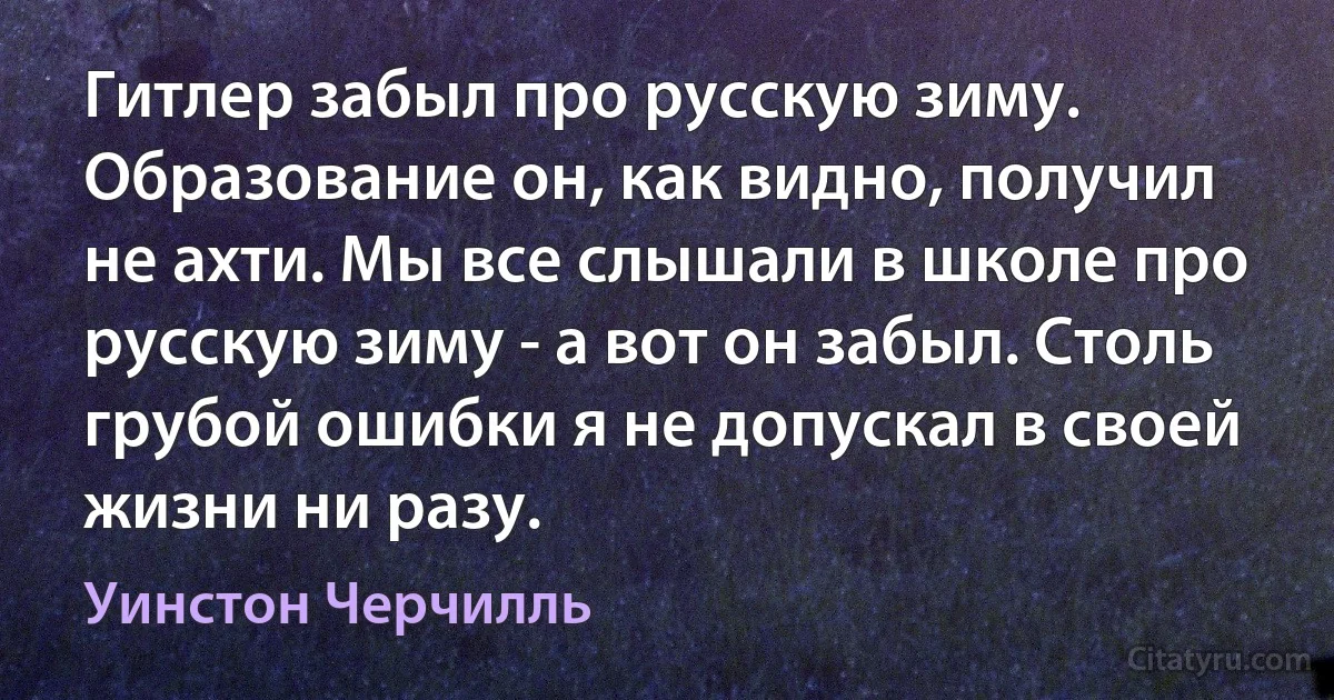 Гитлер забыл про русскую зиму. Образование он, как видно, получил не ахти. Мы все слышали в школе про русскую зиму - а вот он забыл. Столь грубой ошибки я не допускал в своей жизни ни разу. (Уинстон Черчилль)