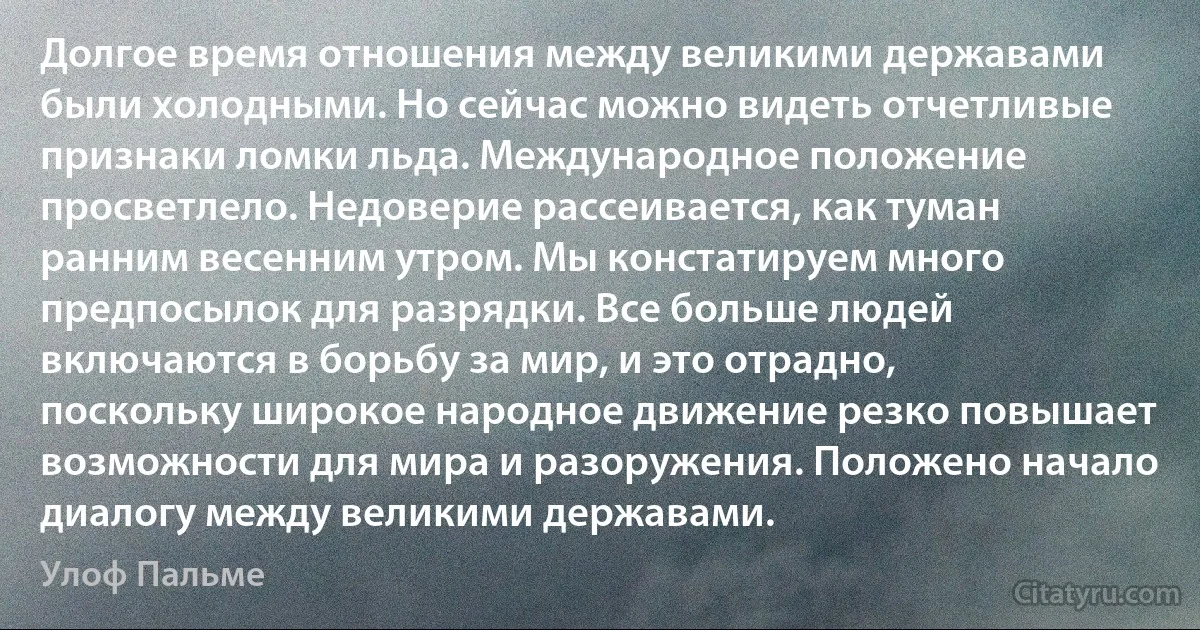 Долгое время отношения между великими державами были холодными. Но сейчас можно видеть отчетливые признаки ломки льда. Международное положение просветлело. Недоверие рассеивается, как туман ранним весенним утром. Мы констатируем много предпосылок для разрядки. Все больше людей включаются в борьбу за мир, и это отрадно, поскольку широкое народное движение резко повышает возможности для мира и разоружения. Положено начало диалогу между великими державами. (Улоф Пальме)