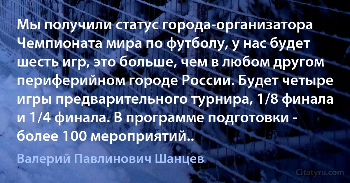 Мы получили статус города-организатора Чемпионата мира по футболу, у нас будет шесть игр, это больше, чем в любом другом периферийном городе России. Будет четыре игры предварительного турнира, 1/8 финала и 1/4 финала. В программе подготовки - более 100 мероприятий.. (Валерий Павлинович Шанцев)