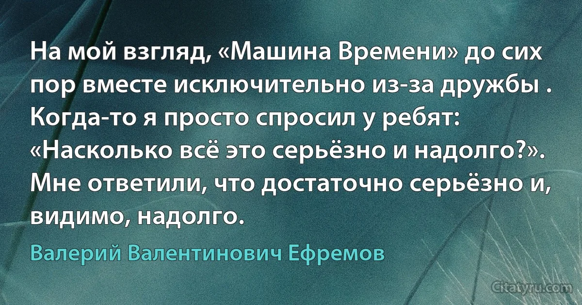 На мой взгляд, «Машина Времени» до сих пор вместе исключительно из-за дружбы . Когда-то я просто спросил у ребят: «Насколько всё это серьёзно и надолго?». Мне ответили, что достаточно серьёзно и, видимо, надолго. (Валерий Валентинович Ефремов)